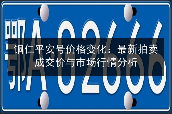 铜仁平安号价格变化：最新拍卖成交价与市场行情分析 第2张