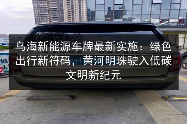乌海新能源车牌最新实施：绿色出行新符码，黄河明珠驶入低碳文明新纪元