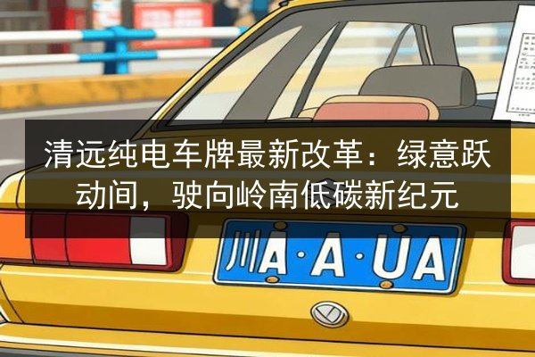 清远纯电车牌最新改革:绿意跃动间,驶向岭南低碳新纪元 第2张 清远纯电车牌最新改革:绿意跃动间,驶向岭南低碳新纪元 第2张