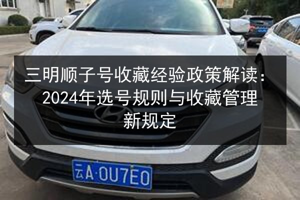 三明顺子号收藏经验政策解读:2024年选号规则与收藏管理新规定 第2张 三明顺子号收藏经验政策解读:2024年选号规则与收藏管理新规定 第2张