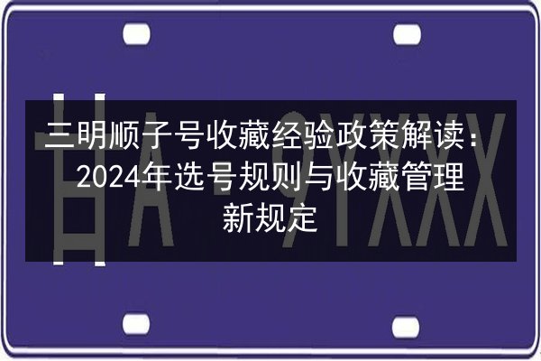 三明顺子号收藏经验政策解读:2024年选号规则与收藏管理新规定 第3张 三明顺子号收藏经验政策解读:2024年选号规则与收藏管理新规定 第3张