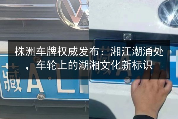 株洲车牌权威发布：湘江潮涌处，车轮上的湖湘文化新标识