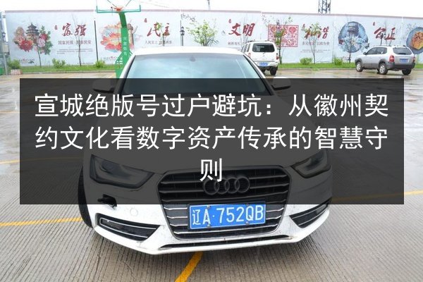 宣城绝版号过户避坑:从徽州契约文化看数字资产传承的智慧守则 第2张 宣城绝版号过户避坑:从徽州契约文化看数字资产传承的智慧守则 第2张