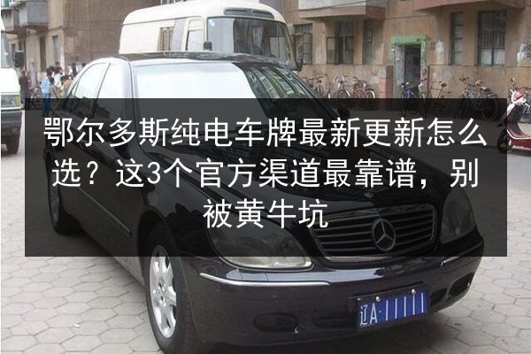 鄂尔多斯纯电车牌最新更新怎么选？这3个官方渠道最靠谱，别被黄牛坑
