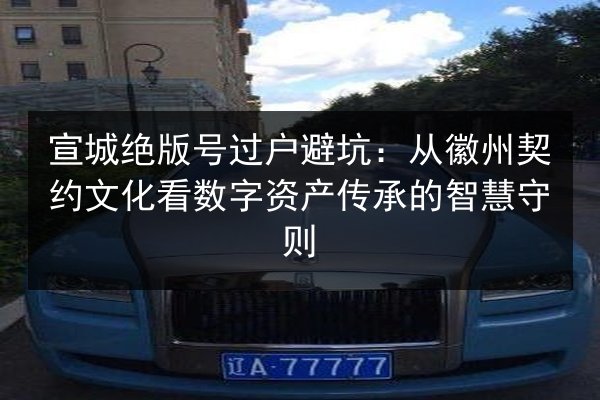 宣城绝版号过户避坑:从徽州契约文化看数字资产传承的智慧守则 第3张 宣城绝版号过户避坑:从徽州契约文化看数字资产传承的智慧守则 第3张