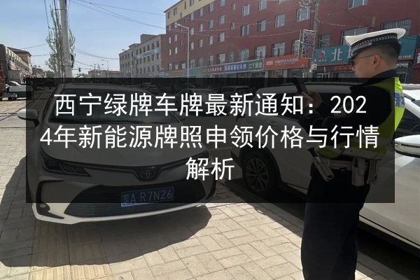 西宁绿牌车牌最新通知:2024年新能源牌照申领价格与行情解析 第2张 西宁绿牌车牌最新通知:2024年新能源牌照申领价格与行情解析 第2张