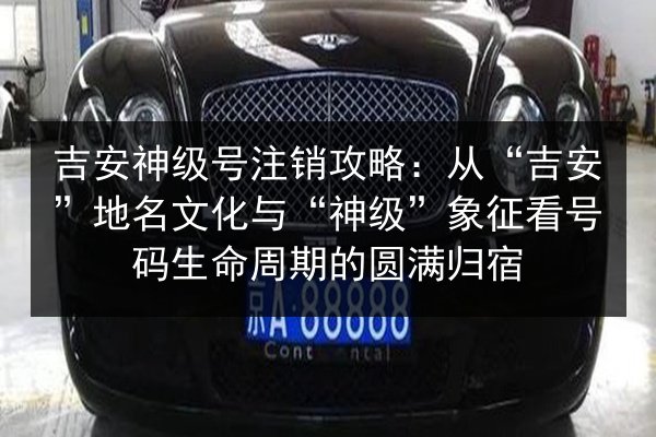 吉安神级号注销攻略：从“吉安”地名文化与“神级”象征看号码生命周期的圆满归宿 第3张
