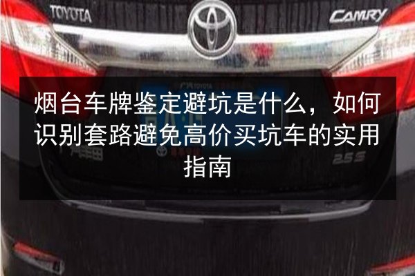 烟台车牌鉴定避坑是什么,如何识别套路避免高价买坑车的实用指南 第2张 烟台车牌鉴定避坑是什么,如何识别套路避免高价买坑车的实用指南 第2张