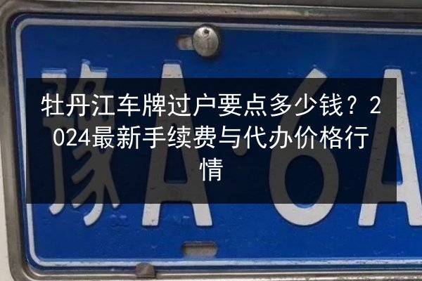 牡丹江车牌过户要点多少钱？2024最新手续费与代办价格行情 第2张