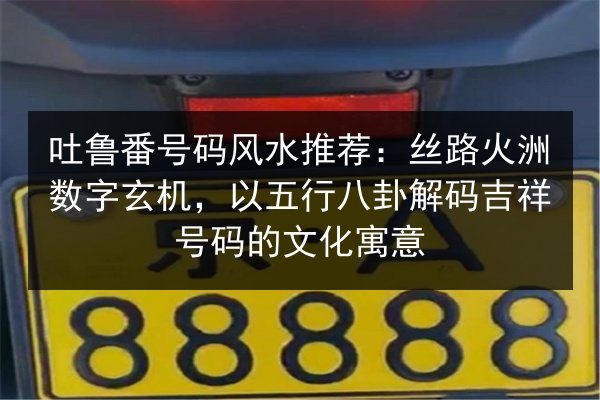 吐鲁番号码风水推荐：丝路火洲数字玄机，以五行八卦解码吉祥号码的文化寓意