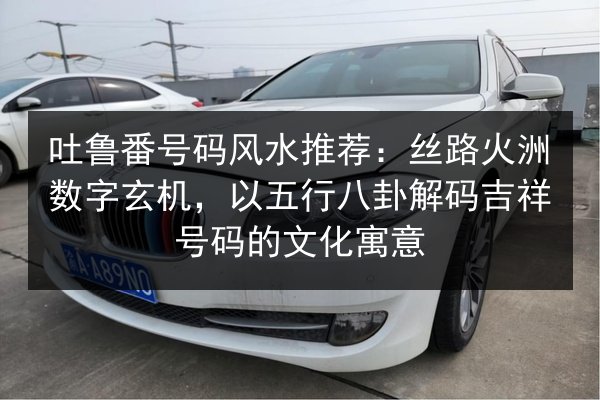 吐鲁番号码风水推荐：丝路火洲数字玄机，以五行八卦解码吉祥号码的文化寓意 第2张