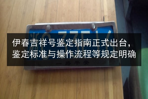 伊春吉祥号鉴定指南正式出台,鉴定标准与操作流程等规定明确 第3张 伊春吉祥号鉴定指南正式出台,鉴定标准与操作流程等规定明确 第3张