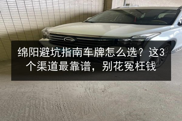 绵阳避坑指南车牌怎么选？这3个渠道最靠谱，别花冤枉钱