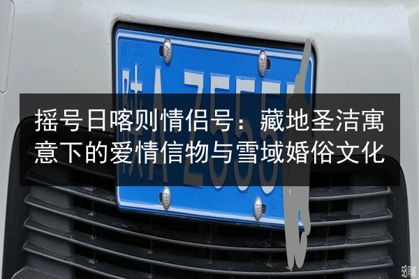 摇号日喀则情侣号:藏地圣洁寓意下的爱情信物与雪域婚俗文化 第2张 摇号日喀则情侣号:藏地圣洁寓意下的爱情信物与雪域婚俗文化 第2张