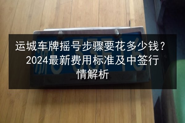运城车牌摇号步骤要花多少钱？2024最新费用标准及中签行情解析 第3张