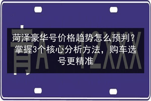 菏泽豪华号价格趋势怎么预判？掌握3个核心分析方法，购车选号更精准 第3张