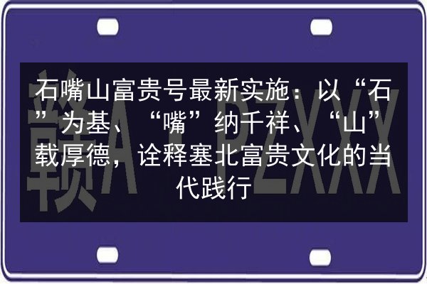 石嘴山富贵号最新实施:以“石”为基、“嘴”纳千祥、“山”载厚德,诠释塞北富贵文化的当代践行 第2张 石嘴山富贵号最新实施:以“石”为基、“嘴”纳千祥、“山”载厚德,诠释塞北富贵文化的当代践行 第2张