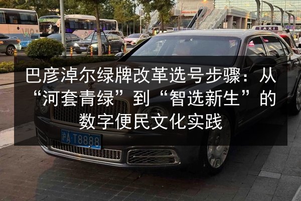 巴彦淖尔绿牌改革选号步骤:从“河套青绿”到“智选新生”的数字便民文化实践 第3张 巴彦淖尔绿牌改革选号步骤:从“河套青绿”到“智选新生”的数字便民文化实践 第3张