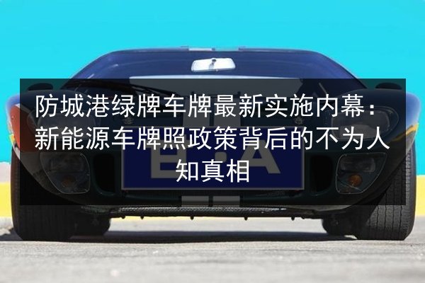 防城港绿牌车牌最新实施内幕:新能源车牌照政策背后的不为人知真相 第2张 防城港绿牌车牌最新实施内幕:新能源车牌照政策背后的不为人知真相 第2张