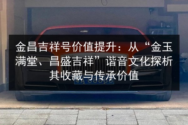 金昌吉祥号价值提升：从“金玉满堂、昌盛吉祥”谐音文化探析其收藏与传承价值 第2张