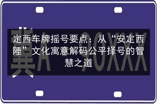 定西车牌摇号要点：从“安定西陲”文化寓意解码公平择号的智慧之道