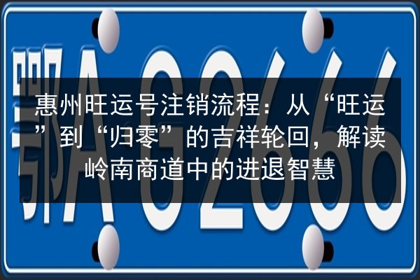 惠州旺运号注销流程:从“旺运”到“归零”的吉祥轮回,解读岭南商道中的进退智慧 第3张 惠州旺运号注销流程:从“旺运”到“归零”的吉祥轮回,解读岭南商道中的进退智慧 第3张