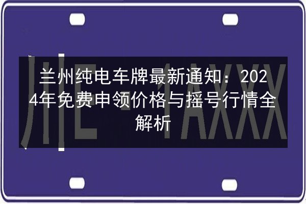 兰州纯电车牌最新通知：2024年免费申领价格与摇号行情全解析 第2张