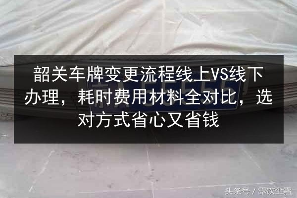 韶关车牌变更流程线上VS线下办理，耗时费用材料全对比，选对方式省心又省钱