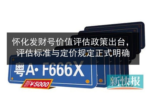 怀化发财号价值评估政策出台，评估标准与定价规定正式明确