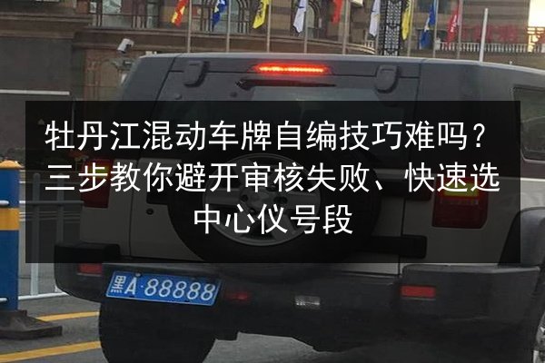 牡丹江混动车牌自编技巧难吗?三步教你避开审核失败、快速选中心仪号段 第2张 牡丹江混动车牌自编技巧难吗?三步教你避开审核失败、快速选中心仪号段 第2张
