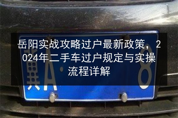 岳阳实战攻略过户最新政策，2024年二手车过户规定与实操流程详解 第2张