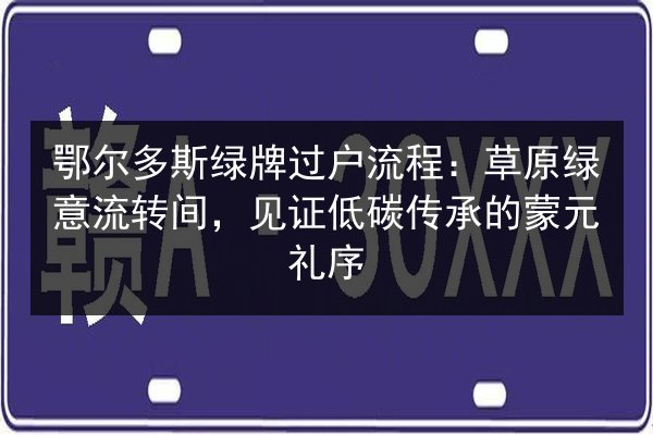 鄂尔多斯绿牌过户流程：草原绿意流转间，见证低碳传承的蒙元礼序
