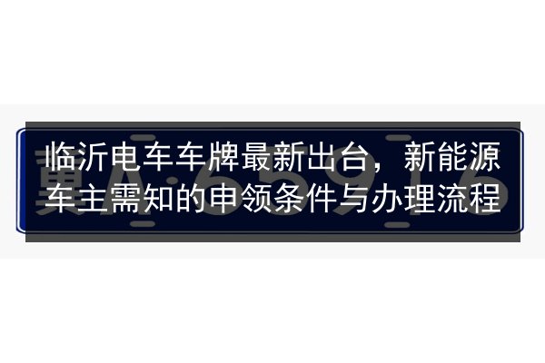 临沂电车车牌最新出台,新能源车主需知的申领条件与办理流程 第2张 临沂电车车牌最新出台,新能源车主需知的申领条件与办理流程 第2张