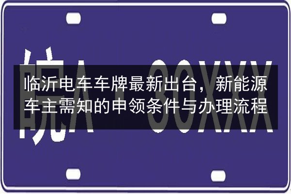 临沂电车车牌最新出台,新能源车主需知的申领条件与办理流程 第3张 临沂电车车牌最新出台,新能源车主需知的申领条件与办理流程 第3张