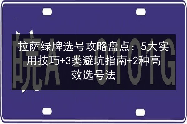 拉萨绿牌选号攻略盘点：5大实用技巧+3类避坑指南+2种高效选号法
