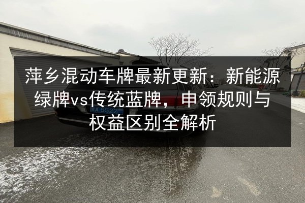 萍乡混动车牌最新更新：新能源绿牌vs传统蓝牌，申领规则与权益区别全解析