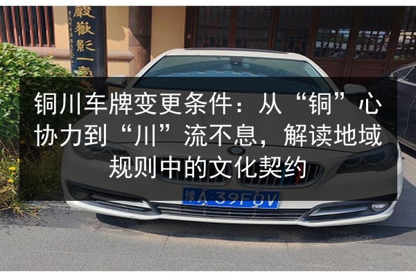铜川车牌变更条件：从“铜”心协力到“川”流不息，解读地域规则中的文化契约 第2张