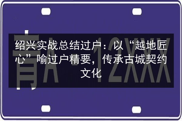 绍兴实战总结过户:以“越地匠心”喻过户精要,传承古城契约文化 第2张 绍兴实战总结过户:以“越地匠心”喻过户精要,传承古城契约文化 第2张