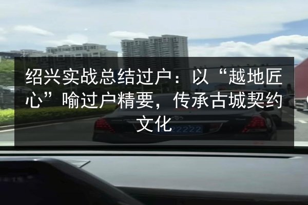 绍兴实战总结过户:以“越地匠心”喻过户精要,传承古城契约文化 第3张 绍兴实战总结过户:以“越地匠心”喻过户精要,传承古城契约文化 第3张