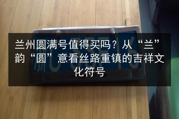 兰州圆满号值得买吗？从“兰”韵“圆”意看丝路重镇的吉祥文化符号 第3张