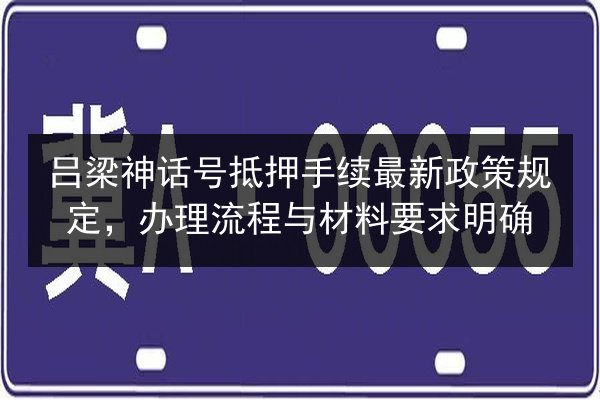 吕梁神话号抵押手续最新政策规定,办理流程与材料要求明确 第2张 吕梁神话号抵押手续最新政策规定,办理流程与材料要求明确 第2张
