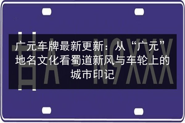 广元车牌最新更新：从“广元”地名文化看蜀道新风与车轮上的城市印记