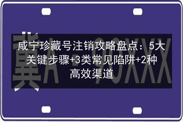 咸宁珍藏号注销攻略盘点:5大关键步骤+3类常见陷阱+2种高效渠道 第2张 咸宁珍藏号注销攻略盘点:5大关键步骤+3类常见陷阱+2种高效渠道 第2张