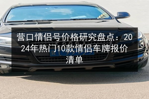 营口情侣号价格研究盘点：2024年热门10款情侣车牌报价清单