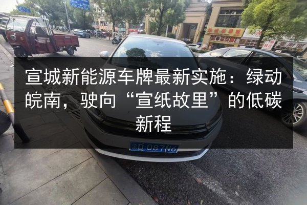 宣城新能源车牌最新实施:绿动皖南,驶向“宣纸故里”的低碳新程 第2张 宣城新能源车牌最新实施:绿动皖南,驶向“宣纸故里”的低碳新程 第2张