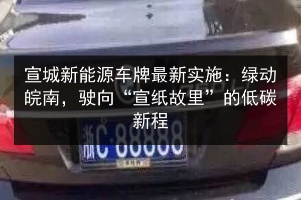 宣城新能源车牌最新实施:绿动皖南,驶向“宣纸故里”的低碳新程 第3张 宣城新能源车牌最新实施:绿动皖南,驶向“宣纸故里”的低碳新程 第3张