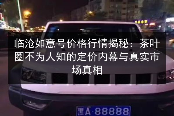 临沧如意号价格行情揭秘：茶叶圈不为人知的定价内幕与真实市场真相