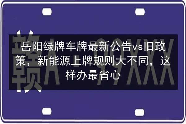 岳阳绿牌车牌最新公告vs旧政策,新能源上牌规则大不同,这样办最省心 第3张 岳阳绿牌车牌最新公告vs旧政策,新能源上牌规则大不同,这样办最省心 第3张