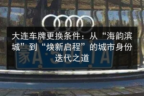 大连车牌更换条件：从“海韵滨城”到“焕新启程”的城市身份迭代之道 第2张