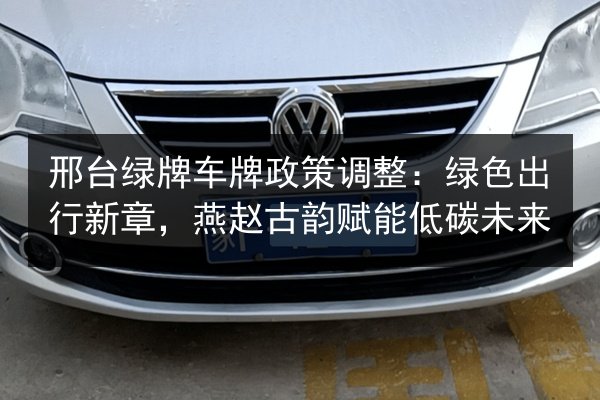 邢台绿牌车牌政策调整:绿色出行新章,燕赵古韵赋能低碳未来 第2张 邢台绿牌车牌政策调整:绿色出行新章,燕赵古韵赋能低碳未来 第2张